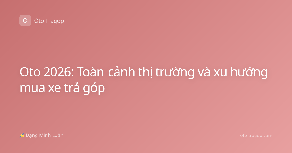Oto 2026: Toàn cảnh thị trường và xu hướng mua xe trả góp