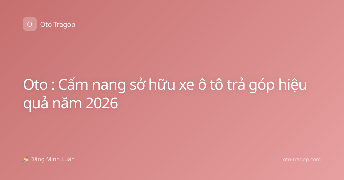 Oto : Cẩm nang sở hữu xe ô tô trả góp hiệu quả năm 2026