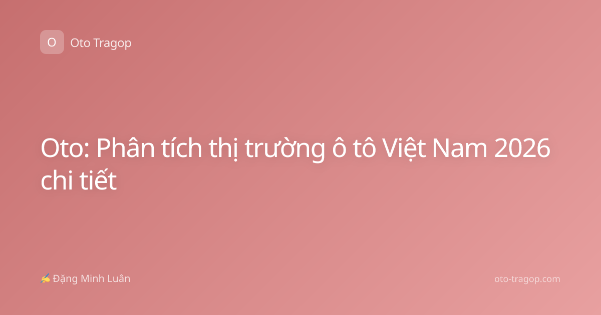 Oto: Phân tích thị trường ô tô Việt Nam 2026 chi tiết