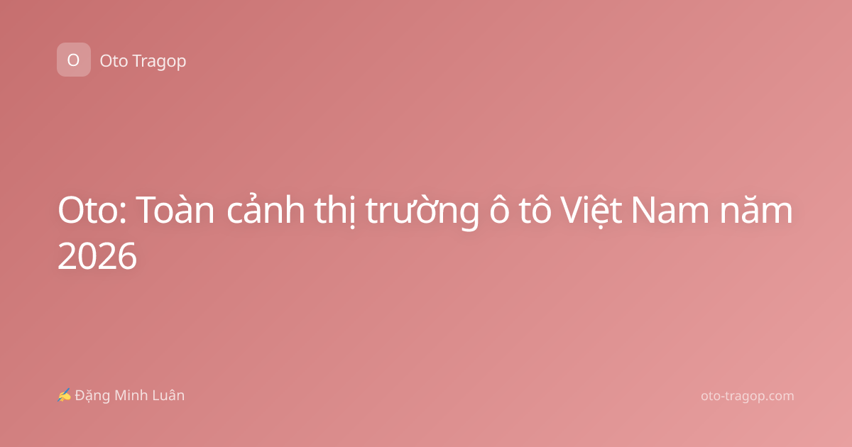Oto: Toàn cảnh thị trường ô tô Việt Nam năm 2026