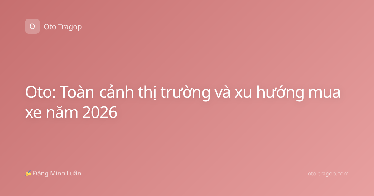 Oto: Toàn cảnh thị trường và xu hướng mua xe năm 2026