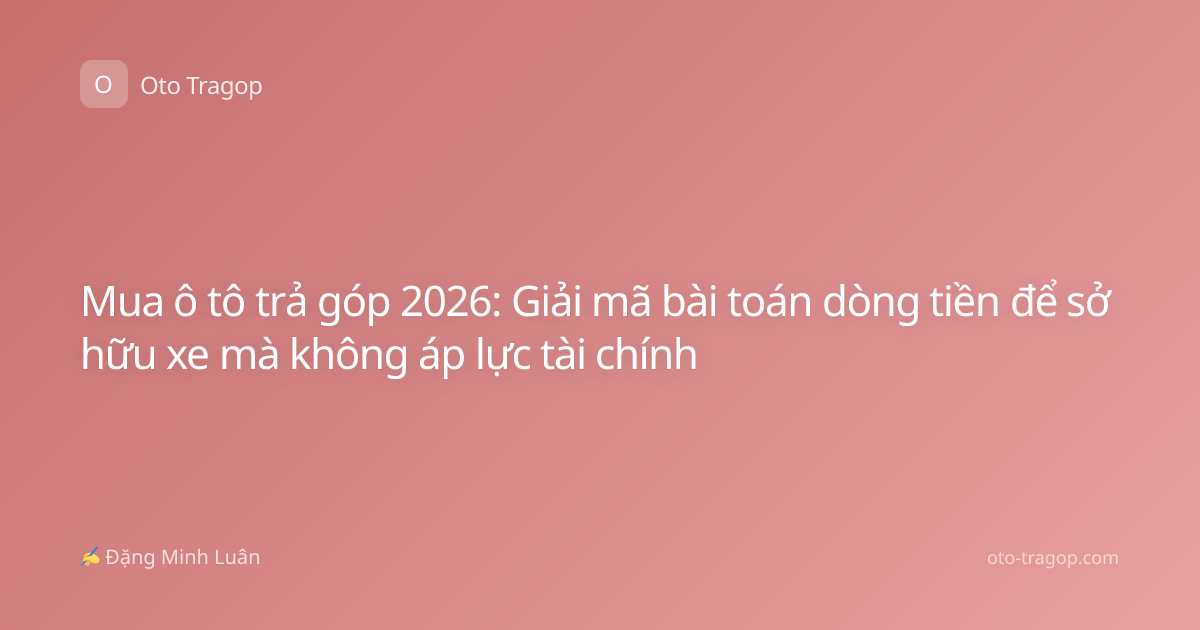 Mua ô tô trả góp 2026: Giải mã bài toán dòng tiền để sở hữu xe mà không áp lực tài chính