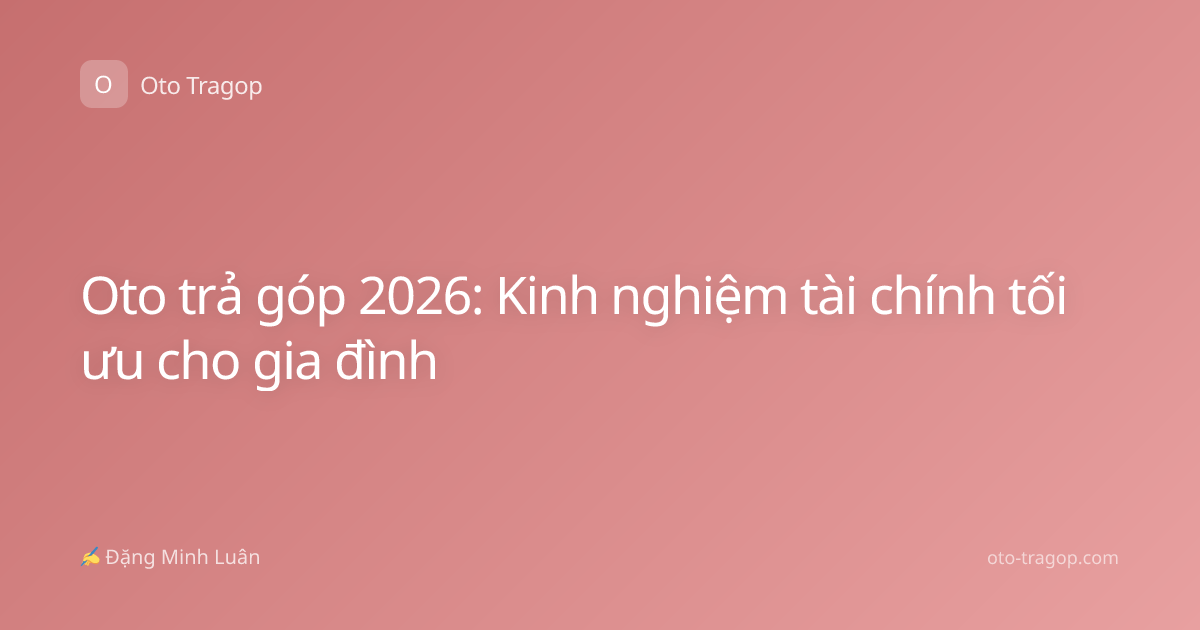 Oto trả góp 2026: Kinh nghiệm tài chính tối ưu cho gia đình