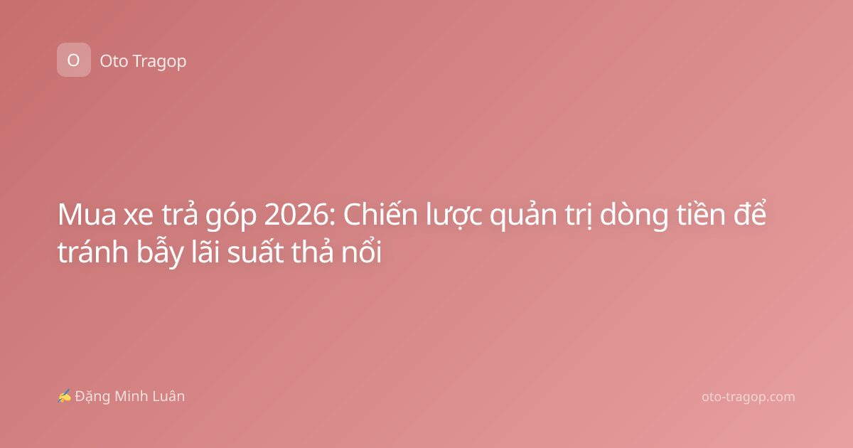 Mua xe trả góp 2026: Chiến lược quản trị dòng tiền để tránh bẫy lãi suất thả nổi