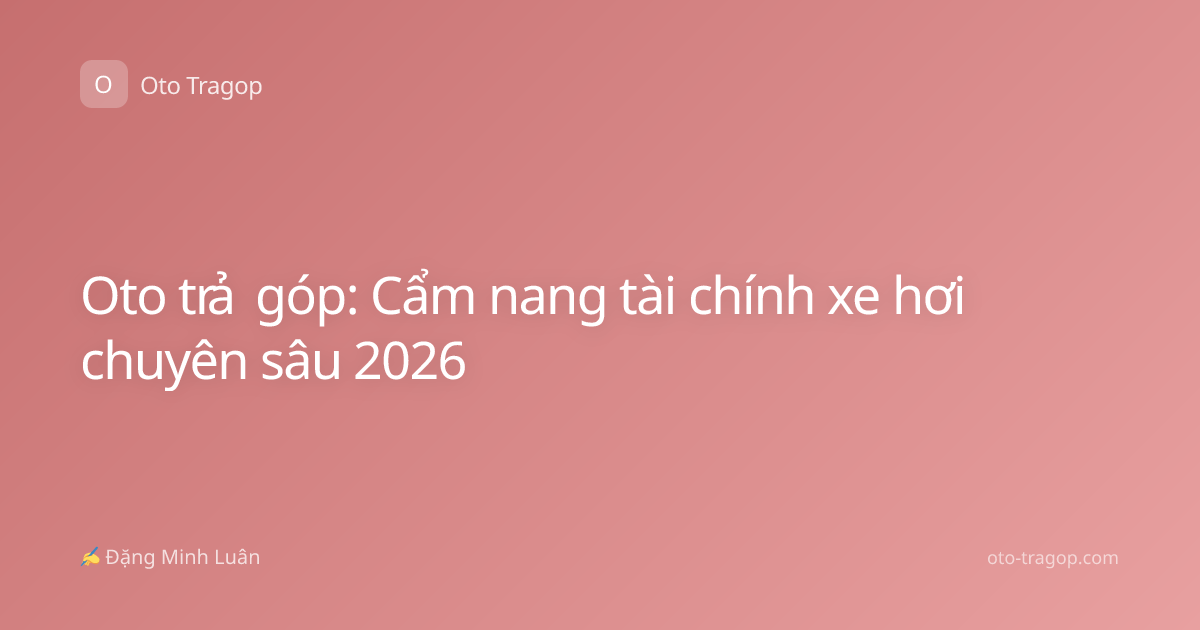 Oto trả góp: Cẩm nang tài chính xe hơi chuyên sâu 2026