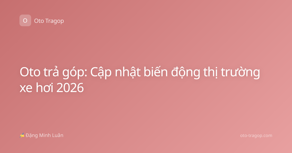 Oto trả góp: Cập nhật biến động thị trường xe hơi 2026