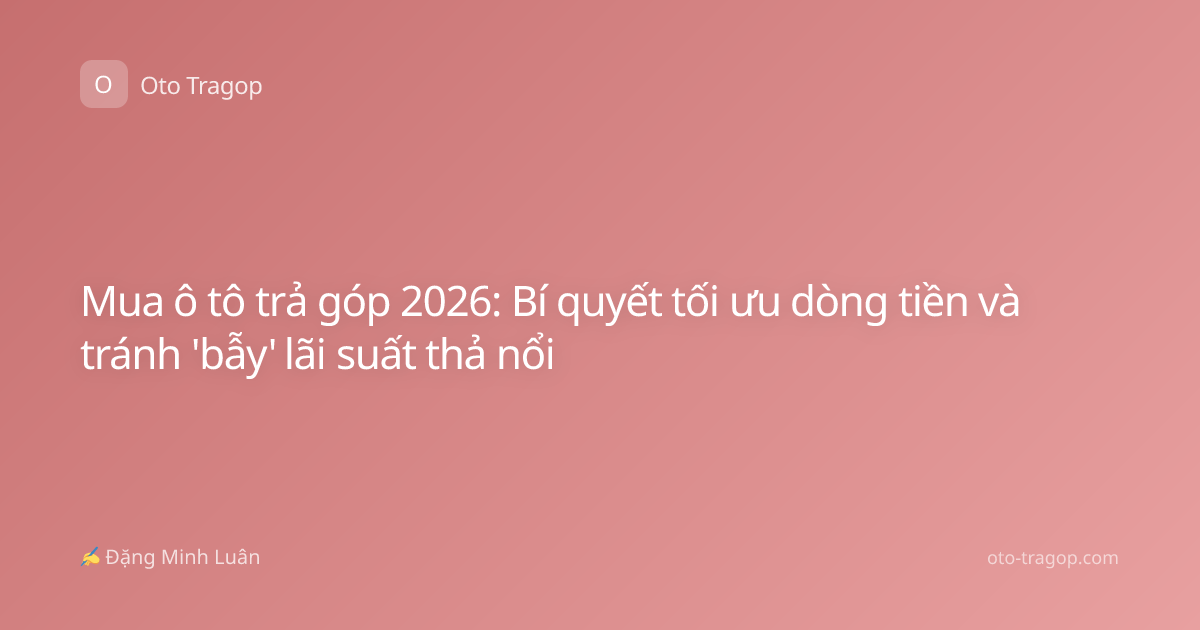 Mua ô tô trả góp 2026: Bí quyết tối ưu dòng tiền và tránh 'bẫy' lãi suất thả nổi