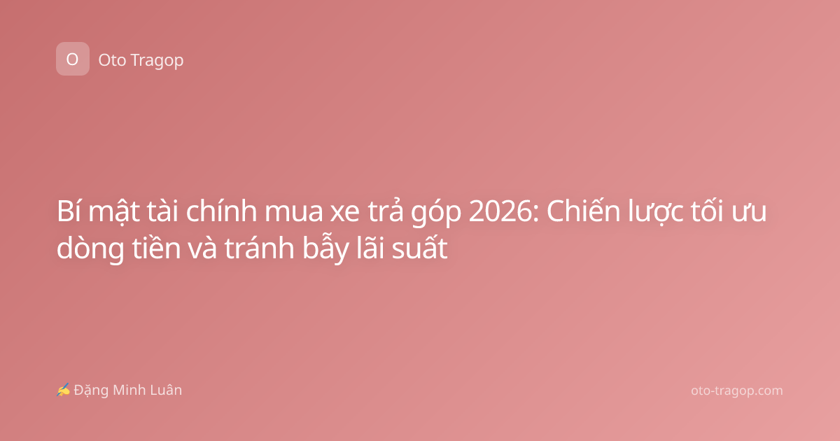 Bí mật tài chính mua xe trả góp 2026: Chiến lược tối ưu dòng tiền và tránh bẫy lãi suất