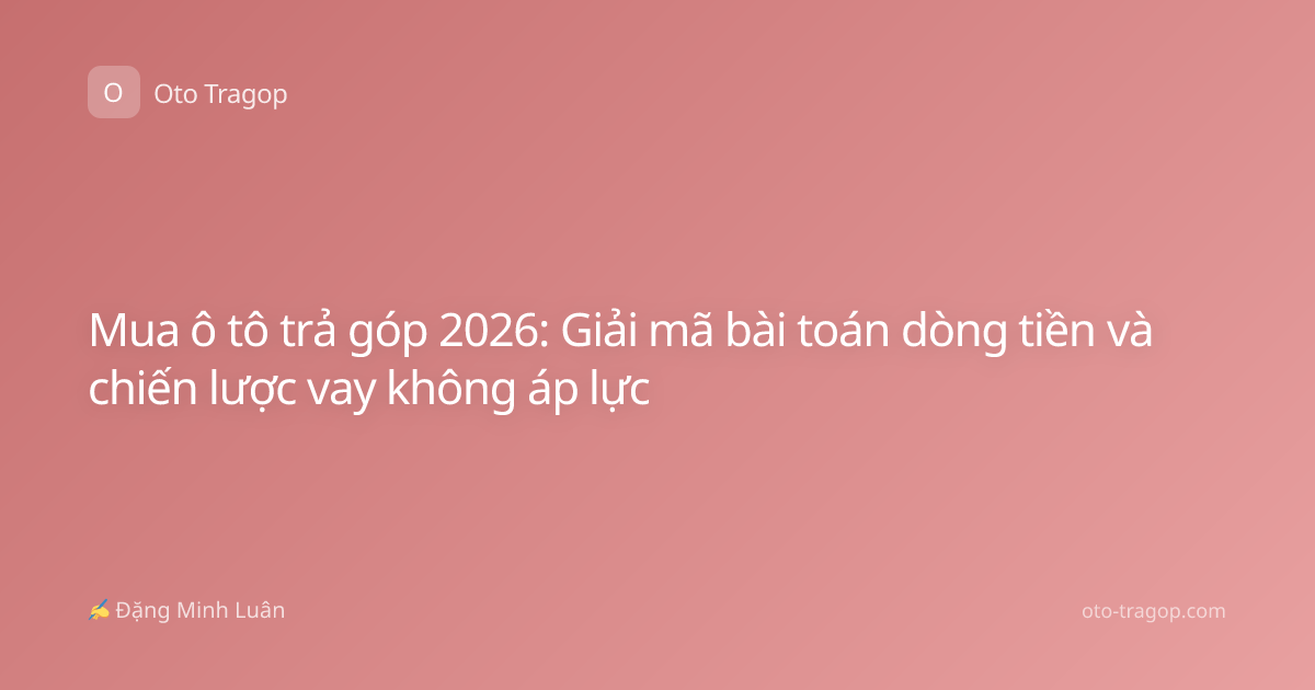 Mua ô tô trả góp 2026: Giải mã bài toán dòng tiền và chiến lược vay không áp lực