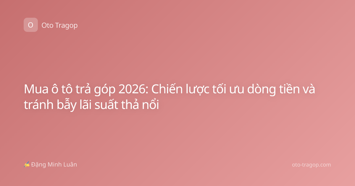Mua ô tô trả góp 2026: Chiến lược tối ưu dòng tiền và tránh bẫy lãi suất thả nổi