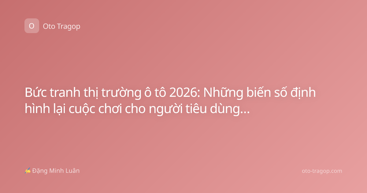 Bức tranh thị trường ô tô 2026: Những biến số định hình lại cuộc chơi cho người tiêu dùng và nhà sản xuất